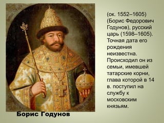 (ок. 1552–1605)
(Борис Федорович
Годунов), русский
царь (1598–1605).
Точная дата его
рождения
неизвестна.
Происходил он из
семьи, имевшей
татарские корни,
глава которой в 14
в. поступил на
службу к
московским
князьям.
Борис Годунов
 