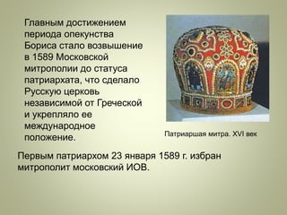 Главным достижением
периода опекунства
Бориса стало возвышение
в 1589 Московской
митрополии до статуса
патриархата, что сделало
Русскую церковь
независимой от Греческой
и укрепляло ее
международное
положение. Патриаршая митра. XVI век
Первым патриархом 23 января 1589 г. избран
митрополит московский ИОВ.
 