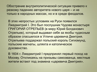 Обострение внутриполитической ситуации привело к
резкому падению авторитета нового царя – и не
только в народных массах, но и в среде феодалов.
В этих непростых условиях на Руси появился
Лжедмитрий I. Это был послушник Чудова монастыря
ГРИГОРИЙ ОТРЕПЬЕВ (в миру Юрий Богданович
Отрепьев), который выдавал себя за якобы чудесным
образом спасшегося в Угличе царевича Дмитрия.
Отрепьева поддержал польский король Сигизмунд,
польские магнаты, шляхта и католическое
духовенство.
В 1604 г. Лжедмитрий I предпринял первый поход на
Москву. Откликаясь на призывы самозванца, местные
жители встают под знамена «царевича Дмитрия».
 