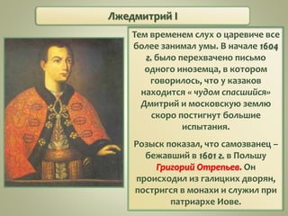 Лжедмитрий I
Тем временем слух о царевиче все
более занимал умы. В начале 1604
г. было перехвачено письмо
одного иноземца, в котором
говорилось, что у казаков
находится « чудом спасшийся»
Дмитрий и московскую землю
скоро постигнут большие
испытания.
Розыск показал, что самозванец –
бежавший в 1601 г. в Польшу
Григорий Отрепьев. Он
происходил из галицких дворян,
постригся в монахи и служил при
патриархе Иове.
 