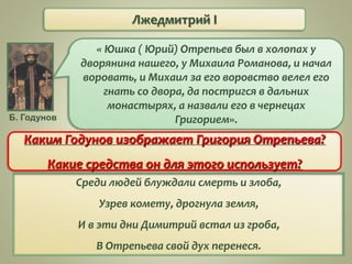 Лжедмитрий I
« Юшка ( Юрий) Отрепьев был в холопах у
дворянина нашего, у Михаила Романова, и начал
воровать, и Михаил за его воровство велел его
гнать со двора, да постригся в дальних
монастырях, а назвали его в чернецах
Григорием».Б. Годунов
Каким Годунов изображает Григория Отрепьева?
Какие средства он для этого использует?
Среди людей блуждали смерть и злоба,
Узрев комету, дрогнула земля,
И в эти дни Димитрий встал из гроба,
В Отрепьева свой дух перенеся.
 