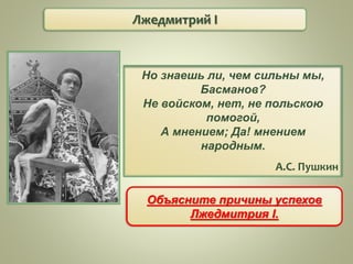 Лжедмитрий I
Но знаешь ли, чем сильны мы,
Басманов?
Не войском, нет, не польскою
помогой,
А мнением; Да! мнением
народным.
А.С. Пушкин
Объясните причины успехов
Лжедмитрия I.
 