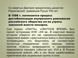Со смертью Дмитрия прекратилась династия
Рюриковичей, правившая Русью 700 лет.
В 1598 г. начинается процесс
дестабилизации внутреннего равновесия
российского общества из-за утраты
законной власти монарха.
Сам термин «СМУТА», «СМУТНОЕ ВРЕМЯ» был
принят историками XVIII –XIX вв.. В советский период
историки отвергли его как «дворянско-буржуазный»,
предложив взамен «крестьянскую войну и иностранную
интервенцию», что, безусловно, не соответствует
полностью определению этого периода. Сейчас
понятие «Смуты» возвращается, и одновременно
предлагается называть события нач. XVII в. В России
гражданской войной, ибо в них были задействованы
практически все социальные группы и слои.
 