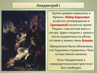 Лжедмитрий I
Группа дворян ворвалась в
Кремль. Федор Борисович
встретил заговорщиков в
Грановитой палате на троне.
Рядом с ним встали мать и
сестра. Царя стащили с трона и
после издевательств убили,
оставив в живых лишь Ксению.
Официально было объявлено,
что Годуновы отравились. Тела
их выставили напоказ.
Путь Лжедмитрия к
«прародительскому престолу»
был свободен.
 
