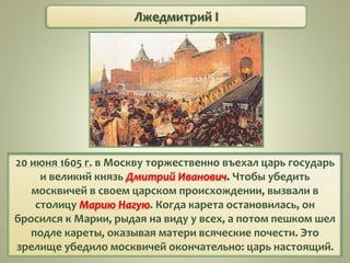 Лжедмитрий I
20 июня 1605 г. в Москву торжественно въехал царь государь
и великий князь Дмитрий Иванович. Чтобы убедить
москвичей в своем царском происхождении, вызвали в
столицу Марию Нагую. Когда карета остановилась, он
бросился к Марии, рыдая на виду у всех, а потом пешком шел
подле кареты, оказывая матери всяческие почести. Это
зрелище убедило москвичей окончательно: царь настоящий.
 