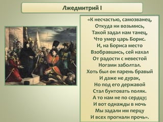 Лжедмитрий I
«К несчастью, самозванец,
Откуда ни возьмись,
Такой задал нам танец,
Что умер царь Борис.
И, на Бориса место
Взобравшись, сей нахал
От радости с невестой
Ногами заболтал.
Хоть был он парень бравый
И даже не дурак,
Но под его державой
Стал бунтовать поляк.
А то нам не по сердцу;
И вот однажды в ночь
Мы задали им перцу
И всех прогнали прочь».
 
