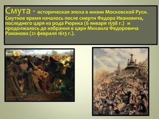 Смута - историческая эпоха в жизни Московской Руси.
Смутное время началось после смерти Федора Ивановича,
последнего царя из рода Рюрика (6 января 1598 г.) и
продолжалось до избрания в цари Михаила Федоровича
Романова (21 февраля 1613 г.).
 