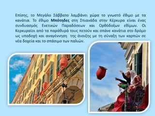 Επίσης, το Μεγάλο Σάββατο λαμβάνει χώρα το γνωστό έθιμο με τα
κανάτια. Το έθιμο Μπότηδες στη Σπιανάδα στην Κέρκυρα είναι ένας
συνδυασμός Ενετικών Παραδόσεων και Ορθόδοξων εθίμων. Οι
Κερκυραίοι από τα παράθυρά τους πετούν και σπάνε κανάτια στο δρόμο
ως υποδοχή και αναγέννηση της άνοιξης με τη σύναξη των καρπών σε
νέα δοχεία και το σπάσιμο των παλιών.
 