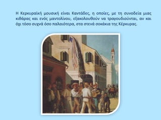 Η Κερκυραϊκή μουσική είναι Καντάδες, η οποίες, με τη συνοδεία μιας
κιθάρας και ενός μαντολίνου, εξακολουθούν να τραγουδιούνται, αν και
όχι τόσο συχνά όσο παλαιότερα, στα στενά σοκάκια της Κέρκυρας.
 