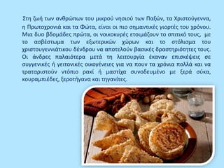 Στη ζωή των ανθρώπων του μικρού νησιού των Παξών, τα Χριστούγεννα,
η Πρωτοχρονιά και τα Φώτα, είναι οι πιο σημαντικές γιορτές του χρόνου.
Μια δυο βδομάδες πρώτα, οι νοικοκυρές ετοιμάζουν το σπιτικό τους, με
το ασβέστωμα των εξωτερικών χώρων και το στόλισμα του
χριστουγεννιάτικου δένδρου να αποτελούν βασικές δραστηριότητες τους.
Οι άνδρες παλαιότερα μετά τη λειτουργία έκαναν επισκέψεις σε
συγγενικές ή γειτονικές οικογένειες για να πουν τα χρόνια πολλά και να
τραταριστούν ντόπιο ρακί ή μαστίχα συνοδευμένο με ξερά σύκα,
κουραμπιέδες, ξεροτήγανα και τηγανίτες.
 