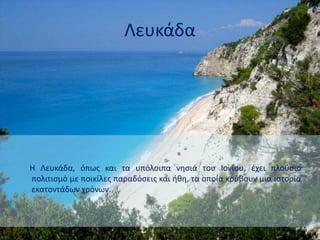 Λευκάδα
Η Λευκάδα, όπως και τα υπόλοιπα νησιά του Ιονίου, έχει πλούσιο
πολιτισμό με ποικίλες παραδόσεις και ήθη, τα οποία κρύβουν μια ιστορία
εκατοντάδων χρόνων.
 