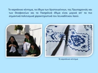 Το καρσάνικο κέντημα, τα έθιμα των Χριστουγέννων, της Πρωτοχρονιάς και
των Θεοφανείων και τα Πασχαλινά έθιμα είναι μερικά απ' τα πιο
σημαντικά πολιτισμικά χαρακτηριστικά του λευκαδίτικου λαού.
Το καρσάνικο κέντημα
 