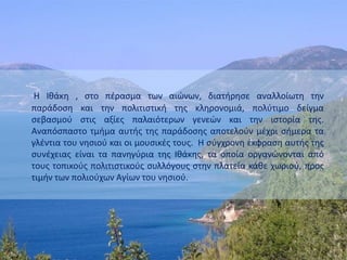 Η Ιθάκη , στο πέρασμα των αιώνων, διατήρησε αναλλοίωτη την
παράδοση και την πολιτιστική της κληρονομιά, πολύτιμο δείγμα
σεβασμού στις αξίες παλαιότερων γενεών και την ιστορία της.
Αναπόσπαστο τμήμα αυτής της παράδοσης αποτελούν μέχρι σήμερα τα
γλέντια του νησιού και οι μουσικές τους. Η σύγχρονη έκφραση αυτής της
συνέχειας είναι τα πανηγύρια της Ιθάκης, τα οποία οργανώνονται από
τους τοπικούς πολιτιστικούς συλλόγους στην πλατεία κάθε χωριού, προς
τιμήν των πολιούχων Αγίων του νησιού.
 