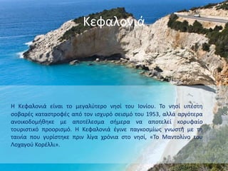 Κεφαλονιά
Η Κεφαλονιά είναι το μεγαλύτερο νησί του Ιονίου. Το νησί υπέστη
σοβαρές καταστροφές από τον ισχυρό σεισμό του 1953, αλλά αργότερα
ανοικοδομήθηκε με αποτέλεσμα σήμερα να αποτελεί κορυφαίο
τουριστικό προορισμό. Η Κεφαλονιά έγινε παγκοσμίως γνωστή με τη
ταινία που γυρίστηκε πριν λίγα χρόνια στο νησί, «Το Μαντολίνο του
Λοχαγού Κορέλλι».
 