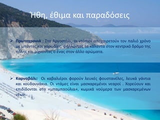 Ήθη, έθιμα και παραδόσεις
 Πρωτοχρονιά : Στο Αργοστόλι, οι ντόπιοι αποχαιρετούν τον παλιό χρόνο
με μπάντες και χορωδίες, ψάλλοντας τα κάλαντα στον κεντρικό δρόμο της
πόλης και ρίχνοντας ο ένας στον άλλο αρώματα.
 Καρναβάλι: Οι καβαλιέροι φορούν λευκές φουστανέλες, λευκά γάντια
και κουδουνάκια. Οι ντάμες είναι μασκαρεμένοι νεαροί . Χορεύουν και
επιδίδονται στα «μπαμπαούλια», κωμικά νούμερα των μασκαρεμένων
νέων.
 