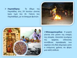  Λαμπαδάρης: Το έθιμο της
Λαμπάδας στις 24 Ιουνίου γίνεται
προς τιμή του Αϊ- Γιάννη του
Λαμπαδάρη, με το άναμμα φωτιών.
Μπουρμπουρέλια: Η γιορτή
γίνεται στο μέσον της εποχής
της σποράς. Αποτελεί συνέχεια
της αρχαίας ελληνικής
συνήθειας προσφοράς των
καρπών στη θεά Δήμητρα ώστε
ο επόμενος χρόνος να φέρει
μια καλή σοδειά.
 