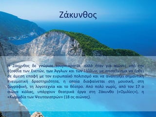 Ζάκυνθος
Η Ζάκυνθος δε γνώρισε τουρκοκρατία, αλλά ήταν για αιώνες υπό την
εξουσία των Ενετών, των Άγγλων και των Γάλλων, με αποτέλεσμα να έρθει
σε άμεση επαφή με τον ευρωπαϊκό πολιτισμό και να αναπτύξει σημαντική
πνευματική δραστηριότητα, η οποία διαφαίνεται στη μουσική, στη
ζωγραφική, τη λογοτεχνία και το θέατρο. Από πολύ νωρίς, από τον 17 ο
αιώνα κιόλας, υπάρχουν θεατρικά έργα στη Ζάκυνθο («Ομιλίες»), η
«Κωμωδία των Ψευτογιατρών» (18 ος αιώνας).
 