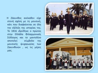 Η Ζάκυνθος ανέκαθεν είχε
στενή σχέση με τη μουσική,
κάτι που διαφαίνεται σε όλη
την εξέλιξη της ιστορίας της.
Το 1816 ιδρύθηκε ο πρώτος
στην Ελλάδα Φιλαρμονικός
Σύλλογος και το μαντολίνο
αποτελεί σύμβολο της
μουσικής ψυχαγωγίας των
Ζακυνθινών , ως τις μέρες
μας.
 