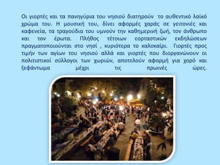 Οι γιορτές και τα πανηγύρια του νησιού διατηρούν το αυθεντικό λαϊκό
χρώμα του. Η μουσική του, δίνει αφορμές χαράς σε γειτονιές και
καφενεία, τα τραγούδια του υμνούν την καθημερινή ζωή, τον άνθρωπο
και τον έρωτα. Πλήθος τέτοιων εορταστικών εκδηλώσεων
πραγματοποιούνται στο νησί , κυριότερα το καλοκαίρι. Γιορτές προς
τιμήν των αγίων του νησιού αλλά και γιορτές που διοργανώνουν οι
πολιτιστικοί σύλλογοι των χωριών, αποτελούν αφορμή για χορό και
ξεφάντωμα μέχρι τις πρωινές ώρες.
 