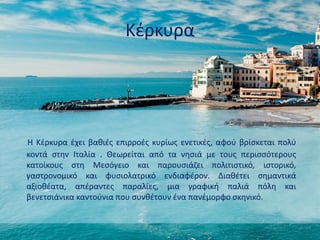 Κέρκυρα
Η Κέρκυρα έχει βαθιές επιρροές κυρίως ενετικές, αφού βρίσκεται πολύ
κοντά στην Ιταλία . Θεωρείται από τα νησιά με τους περισσότερους
κατοίκους στη Μεσόγειο και παρουσιάζει πολιτιστικό, ιστορικό,
γαστρονομικό και φυσιολατρικό ενδιαφέρον. Διαθέτει σημαντικά
αξιοθέατα, απέραντες παραλίες, μια γραφική παλιά πόλη και
βενετσιάνικα καντούνια που συνθέτουν ένα πανέμορφο σκηνικό.
 