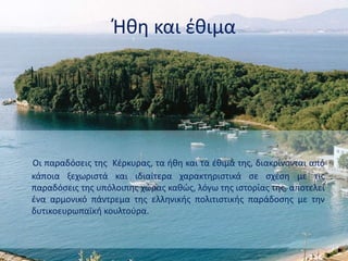 Ήθη και έθιμα
Οι παραδόσεις της Κέρκυρας, τα ήθη και τα έθιμά της, διακρίνονται από
κάπoια ξεχωριστά και ιδιαίτερα χαρακτηριστικά σε σχέση με τις
παραδόσεις της υπόλοιπης χώρας καθώς, λόγω της ιστορίας της, αποτελεί
ένα αρμονικό πάντρεμα της ελληνικής πολιτιστικής παράδοσης με την
δυτικοευρωπαϊκή κουλτούρα.
 