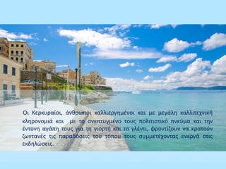 Οι Κερκυραίοι, άνθρωποι καλλιεργημένοι και με μεγάλη καλλιτεχνική
κληρονομιά και με το ανεπτυγμένο τους πολιτιστικό πνεύμα και την
έντονη αγάπη τους για τη γιορτή και το γλέντι, φροντίζουν να κρατούν
ζωντανές τις παραδόσεις του τόπου τους συμμετέχοντας ενεργά στις
εκδηλώσεις.
 