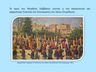 Το πρωί του Μεγάλου Σαββάτου γίνεται η πιο κατανυκτική και
αρχαιότερη Λιτανεία του Σκηνώματος του Αγίου Σπυρίδωνα.
Σαμαρτζής Γεώργιος-Η λιτανεία του Αγίου Σπυρίδωνα στην Κέρκυρα, 1912
 