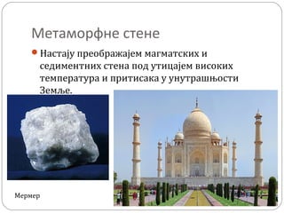Метаморфне стене
Настају преображајем магматских и
седиментних стена под утицајем високих
температура и притисака у унутрашњости
Земље.
Мермер
 
