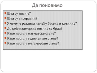 Да поновимо
Шта су низије?
Шта су висоравни?
У чему је разлика између басена и котлине?
До које надморске висине су брда?
Како настају магматске стене?
Како настају седиментне стене?
Како настају метаморфне стене?
 