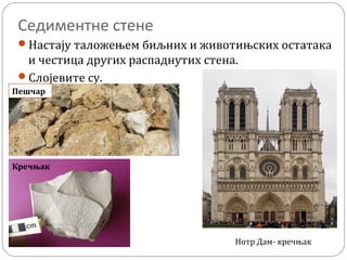 Седиментне стене
Настају таложењем биљних и животињских остатака
и честица других распаднутих стена.
Слојевите су.
Пешчар
Кречњак
Нотр Дам- кречњак
 