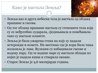 Како је настала Земља?
 Земља као и друга небеска тела је настала од облака
прашине и гасова.
 Од тог облака прашине настала су стеновита тела која
су се међусобно сударала, сједињавала и повећавала-
тако су настале планете.
 Земља је била ужарена стена на коју су падали
астероиди и комете. На местима где је кора била тања
излазила је лава. Вулкани су избацивали гасове и
водену пару. Од те водене паре су настали облаци из
којих је падала киша и стварала океане.
 Старос Земље је 4,6 милијарди година.
 
