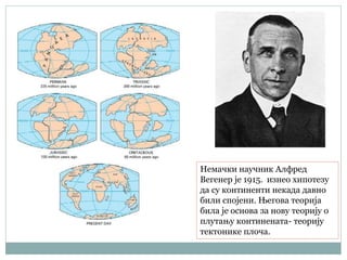 Немачки научник Алфред
Вегенер је 1915. изнео хипотезу
да су континенти некада давно
били спојени. Његова теорија
била је основа за нову теорију о
плутању континената- теорију
тектонике плоча.
 