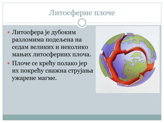 Литосферне плоче
 Литосфера је дубоким
разломима подељена на
седам великих и неколико
мањих литосферних плоча.
 Плоче се крећу полако јер
их покрећу снажна струјања
ужарене магме.
 