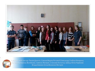 Культмасовий сектор: Панов Данило, Сажнєв Вадим,Роговой Олександр,Глибіна Катерина,
Гречина Катерина, Волобуєва, Савенко Валерія, Станкова Ангеліна, Швець Юлія,Чирякова
Влада,Бевзюк Аліна,Возненко Вікторія
 