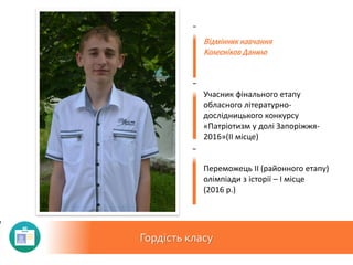 Гордість класу
Відмінник навчання
Колесніков Данило
Учасник фінального етапу
обласного літературно-
дослідницького конкурсу
«Патріотизм у долі Запоріжжя-
2016»(ІІ місце)
Переможець ІІ (районного етапу)
олімпіади з історії – І місце
(2016 р.)
 
