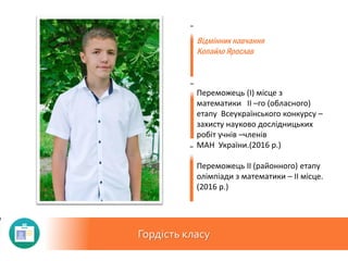 Гордість класу
Відмінник навчання
Копайло Ярослав
Переможець (I) місце з
математики II –го (обласного)
етапу Всеукраїнського конкурсу –
захисту науково дослідницьких
робіт учнів –членів
МАН України.(2016 р.)
Переможець ІІ (районного) етапу
олімпіади з математики – ІІ місце.
(2016 р.)
 