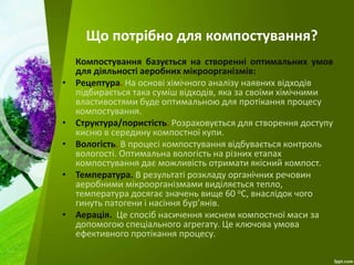 Що потрібно для компостування?
Компостування базується на створенні оптимальних умов
для діяльності аеробних мікроорганізмів:
• Рецептура. На основі хімічного аналізу наявних відходів
підбирається така суміш відходів, яка за своїми хімічними
властивостями буде оптимальною для протікання процесу
компостування.
• Структура/пористість. Розраховується для створення доступу
кисню в середину компостної купи.
• Вологість. В процесі компостування відбувається контроль
вологості. Оптимальна вологість на різних етапах
компостування дає можливість отримати якісний компост.
• Температура. В результаті розкладу органічних речовин
аеробними мікроорганізмами виділяється тепло,
температура досягає значень вище 60 оС, внаслідок чого
гинуть патогени і насіння бур’янів.
• Аерація. Це спосіб насичення киснем компостної маси за
допомогою спеціального агрегату. Це ключова умова
ефективного протікання процесу.
 