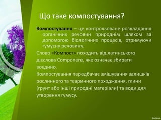 Що таке компостування?
Компостування – це контрольоване розкладання
органічних речовин природнім шляхом за
допомогою біологічних процесів, отримуючи
гумусну речовину.
Слово «Компост» походить від латинського
дієслова Componere, яке означає збирати
воєдино.
Компостування передбачає змішування залишків
рослинного та тваринного походження, глини
(грунт або інші природні матеріали) та води для
утворення гумусу.
 
