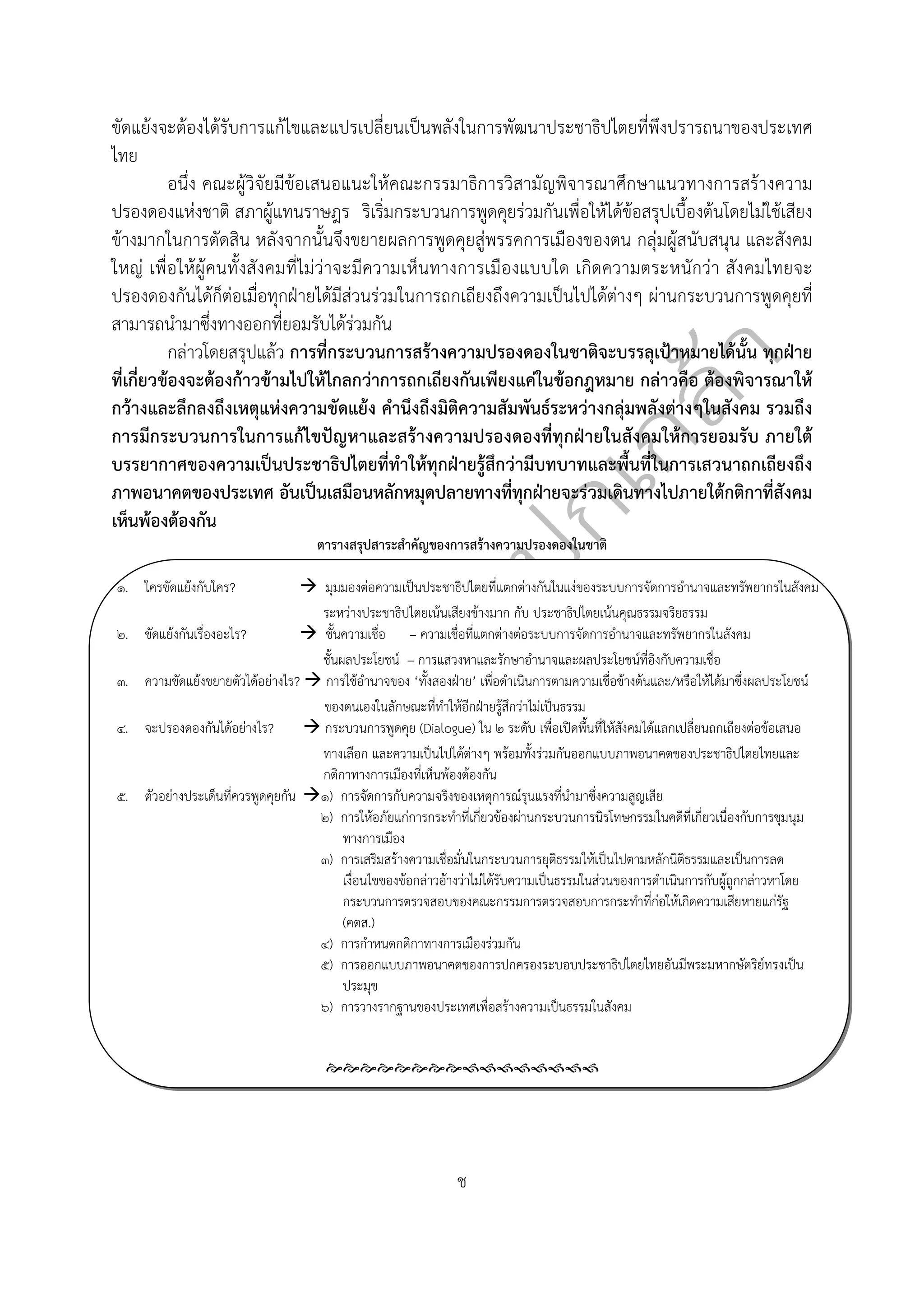  
ช
 
ขัดแย้งจะต้องได้รับการแก้ไขและแปรเปลี่ยนเป็นพลังในการพัฒนาประชาธิปไตยที่พึงปรารถนาของประเทศ
ไทย
อนึ่ง คณะผู้วิจัยมีข้อเสนอแนะให้คณะกรรมาธิการวิสามัญพิจารณาศึกษาแนวทางการสร้างความ
ปรองดองแห่งชาติ สภาผู้แทนราษฎร ริเริ่มกระบวนการพูดคุยร่วมกันเพื่อให้ได้ข้อสรุปเบื้องต้นโดยไม่ใช้เสียง
ข้างมากในการตัดสิน หลังจากนั้นจึงขยายผลการพูดคุยสู่พรรคการเมืองของตน กลุ่มผู้สนับสนุน และสังคม
ใหญ่ เพื่อให้ผู้คนทั้งสังคมที่ไม่ว่าจะมีความเห็นทางการเมืองแบบใด เกิดความตระหนักว่า สังคมไทยจะ
ปรองดองกันได้ก็ต่อเมื่อทุกฝ่ายได้มีส่วนร่วมในการถกเถียงถึงความเป็นไปได้ต่างๆ ผ่านกระบวนการพูดคุยที่
สามารถนํามาซึ่งทางออกที่ยอมรับได้ร่วมกัน
กล่าวโดยสรุปแล้ว การที่กระบวนการสร้างความปรองดองในชาติจะบรรลุเป้าหมายได้นั้น ทุกฝ่าย
ที่เกี่ยวข้องจะต้องก้าวข้ามไปให้ไกลกว่าการถกเถียงกันเพียงแค่ในข้อกฎหมาย กล่าวคือ ต้องพิจารณาให้
กว้างและลึกลงถึงเหตุแห่งความขัดแย้ง คํานึงถึงมิติความสัมพันธ์ระหว่างกลุ่มพลังต่างๆในสังคม รวมถึง
การมีกระบวนการในการแก้ไขปัญหาและสร้างความปรองดองที่ทุกฝ่ายในสังคมให้การยอมรับ ภายใต้
บรรยากาศของความเป็นประชาธิปไตยที่ทําให้ทุกฝ่ายรู้สึกว่ามีบทบาทและพื้นที่ในการเสวนาถกเถียงถึง
ภาพอนาคตของประเทศ อันเป็นเสมือนหลักหมุดปลายทางที่ทุกฝ่ายจะร่วมเดินทางไปภายใต้กติกาที่สังคม
เห็นพ้องต้องกัน
ตารางสรุปสาระสําคัญของการสร้างความปรองดองในชาติ
๑. ใครขัดแย้งกับใคร? มุมมองต่อความเป็นประชาธิปไตยที่แตกต่างกันในแง่ของระบบการจัดการอํานาจและทรัพยากรในสังคม
ระหว่างประชาธิปไตยเน้นเสียงข้างมาก กับ ประชาธิปไตยเน้นคุณธรรมจริยธรรม
๒. ขัดแย้งกันเรื่องอะไร? ชั้นความเชื่อ – ความเชื่อที่แตกต่างต่อระบบการจัดการอํานาจและทรัพยากรในสังคม
ชั้นผลประโยชน์ – การแสวงหาและรักษาอํานาจและผลประโยชน์ที่อิงกับความเชื่อ
๓. ความขัดแย้งขยายตัวได้อย่างไร? การใช้อํานาจของ ‘ทั้งสองฝ่าย’ เพื่อดําเนินการตามความเชื่อข้างต้นและ/หรือให้ได้มาซึ่งผลประโยชน์
ของตนเองในลักษณะที่ทําให้อีกฝ่ายรู้สึกว่าไม่เป็นธรรม
๔. จะปรองดองกันได้อย่างไร? กระบวนการพูดคุย (Dialogue) ใน ๒ ระดับ เพื่อเปิดพื้นที่ให้สังคมได้แลกเปลี่ยนถกเถียงต่อข้อเสนอ
ทางเลือก และความเป็นไปได้ต่างๆ พร้อมทั้งร่วมกันออกแบบภาพอนาคตของประชาธิปไตยไทยและ
กติกาทางการเมืองที่เห็นพ้องต้องกัน
๕. ตัวอย่างประเด็นที่ควรพูดคุยกัน ๑) การจัดการกับความจริงของเหตุการณ์รุนแรงที่นํามาซึ่งความสูญเสีย
๒) การให้อภัยแก่การกระทําที่เกี่ยวข้องผ่านกระบวนการนิรโทษกรรมในคดีที่เกี่ยวเนื่องกับการชุมนุม
ทางการเมือง
๓) การเสริมสร้างความเชื่อมั่นในกระบวนการยุติธรรมให้เป็นไปตามหลักนิติธรรมและเป็นการลด
เงื่อนไขของข้อกล่าวอ้างว่าไม่ได้รับความเป็นธรรมในส่วนของการดําเนินการกับผู้ถูกกล่าวหาโดย
กระบวนการตรวจสอบของคณะกรรมการตรวจสอบการกระทําที่ก่อให้เกิดความเสียหายแก่รัฐ
(คตส.)
๔) การกําหนดกติกาทางการเมืองร่วมกัน
๕) การออกแบบภาพอนาคตของการปกครองระบอบประชาธิปไตยไทยอันมีพระมหากษัตริย์ทรงเป็น
ประมุข
๖) การวางรากฐานของประเทศเพื่อสร้างความเป็นธรรมในสังคม
 