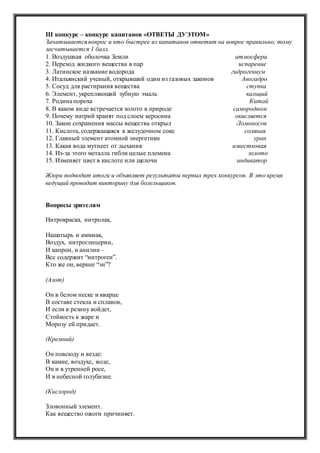 III конкурс – конкурс капитанов «ОТВЕТЫ ДУЭТОМ»
Зачитывается вопрос и кто быстрее из капитанов ответит на вопрос правильно, тому
засчитывается 1 балл.
1. Воздушная оболочка Земли атмосфера
2. Переход жидкого вещества в пар испарение
3. Латинское название водорода гидрогениум
4. Итальянский ученый, открывший один из газовых законов Авогадро
5. Сосуд для растирания вещества ступка
6. Элемент, укрепляющий зубную эмаль кальций
7. Родина пороха Китай
8. В каком виде встречается золото в природе самородном
9. Почему натрий хранят под слоем керосина окисляется
10. Закон сохранения массы вещества открыл Ломоносов
11. Кислота, содержащаяся в желудочном соке соляная
12. Главный элемент атомной энергетики уран
13. Какая вода мутнеет от дыхания известковая
14. Из-за этого металла гибли целые племена золото
15. Изменяет цвет в кислоте или щелочи индикатор
Жюри подводит итоги и объявляет результаты первых трех конкурсов. В это время
ведущий проводит викторину для болельщиков.
Вопросы зрителям
Нитрокраска, нитролак,
Нашатырь и аммиак,
Воздух, нитроглицерин,
И капрон, и анилин –
Все содержит “нитроген”.
Кто же он, вернее “эн”?
(Азот)
Он в белом песке и кварце
В составе стекла и сплавов,
И если в резину войдет,
Стойкость к жаре и
Морозу ей придает.
(Кремний)
Он повсюду и везде:
В камне, воздухе, воде,
Он и в утренней росе,
И в небесной голубизне.
(Кислород)
Зловонный элемент.
Как вещество ожоги причиняет.
 