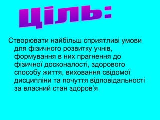 Створювати найбільш сприятливі умови
для фізичного розвитку учнів,
формування в них прагнення до
фізичної досконалості, здорового
способу життя, виховання свідомої
дисципліни та почуття відповідальності
за власний стан здоров’я
 