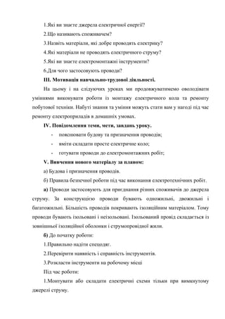 1.Які ви знаєте джерела електричної енергії?
2.Що називають споживачем?
3.Назвіть матеріали, які добре проводять електрику?
4.Які матеріали не проводять електричного струму?
5.Які ви знаєте електромонтажні інструменти?
6.Для чого застосовують проводи?
ІІІ. Мотивація навчально-трудової діяльності.
На цьому і на слідуючих уроках ми продовжуватимемо оволодівати
уміннями виконувати роботи із монтажу електричного кола та ремонту
побутової техніки. Набуті знання та уміння можуть стати вам у нагоді під час
ремонту електроприладів в домашніх умовах.
IV. Повідомлення теми, мети, завдань уроку.
- пояснювати будову та призначення проводів;
- вміти складати просте електричне коло;
- готувати проводи до електромонтажних робіт;
V. Вивчення нового матеріалу за планом:
а) Будова і призначення проводів.
б) Правила безпечної роботи під час виконання електротехнічних робіт.
а) Проводи застосовують для приєднання різних споживачів до джерела
струму. За конструкцією проводи бувають одножильні, двожильні і
багатожильні. Більшість проводів покривають ізоляційним матеріалом. Тому
проводи бувають ізольовані і неізольовані. Ізольований провід складається із
зовнішньої ізоляційної оболонки і струмопровідної жили.
б) До початку роботи:
1.Правильно надіти спецодяг.
2.Перевірити наявність і справність інструментів.
3.Розкласти інструменти на робочому місці
Під час роботи:
1.Монтувати або складати електричні схеми тільки при вимкнутому
джерелі струму.
 