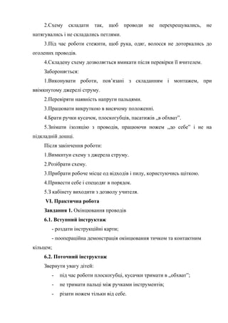 2.Схему складати так, щоб проводи не перехрещувались, не
натягувались і не складались петлями.
3.Під час роботи стежити, щоб рука, одяг, волосся не доторкались до
оголених проводів.
4.Складену схему дозволяється вмикати після перевірки її вчителем.
Забороняється:
1.Виконувати роботи, пов’язані з складанням і монтажем, при
ввімкнутому джерелі струму.
2.Перевіряти наявність напруги пальцями.
3.Працювати викруткою в висячому положенні.
4.Брати ручки кусачок, плоскогубців, пасатижів „в обхват”.
5.Знімати ізоляцію з проводів, працюючи ножем „до себе” і не на
підкладній дошці.
Після закінчення роботи:
1.Вимкнтуи схему з джерела струму.
2.Розібрати схему.
3.Прибрати робоче місце од відходів і пилу, користуючись щіткою.
4.Привести себе і спецодяг в порядок.
5.З кабінету виходити з дозволу учителя.
VI. Практична робота
Завдання 1. Окінцювання проводів
6.1. Вступний інструктаж
- роздати інструкційні карти;
- поопераційна демонстрація окінцювання тичком та контактним
кільцем;
6.2. Поточний інструктаж
Звернути увагу дітей:
- під час роботи плоскогубці, кусачки тримати в „обхват”;
- не тримати пальці між ручками інструментів;
- різати ножем тільки від себе.
 