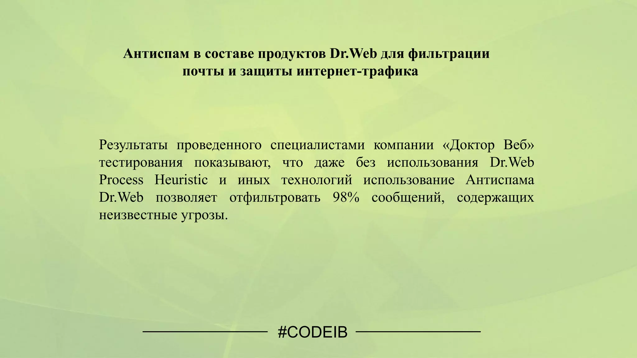 #CODEIB
Антиспам в составе продуктов Dr.Web для фильтрации
почты и защиты интернет-трафика
Результаты проведенного специалистами компании «Доктор Веб»
тестирования показывают, что даже без использования Dr.Web
Process Heuristic и иных технологий использование Антиспама
Dr.Web позволяет отфильтровать 98% сообщений, содержащих
неизвестные угрозы.
 