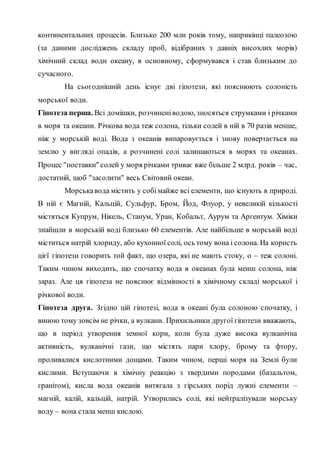 континентальних процесів. Близько 200 млн років тому, наприкінці палеозою
(за даними досліджень складу проб, відібраних з давніх висохлих морів)
хімічний склад води океану, в основному, сформувався і став близьким до
сучасного.
На сьогоднішній день існує дві гіпотези, які пояснюють солоність
морської води.
Гіпотеза перша. Всі домішки, розчиненіводою, зносяться струмками і річками
в моря та океани. Річкова вода теж солона, тільки солей в ній в 70 разів менше,
ніж у морській воді. Вода з океанів випаровується і знову повертається на
землю у вигляді опадів, а розчинені солі залишаються в морях та океанах.
Процес "поставки" солей у моря річками триває вже більше 2 млрд. років – час,
достатній, щоб "засолити" весь Світовий океан.
Морськавода містить у собімайже всі елементи, що існують в природі.
В ній є Магній, Кальцій, Сульфур, Бром, Йод, Флуор, у невеликій кількості
містяться Купрум, Нікель, Станум, Уран, Кобальт, Аурум та Аргентум. Хіміки
знайшли в морській воді близько 60 елементів. Але найбільше в морській воді
міститься натрій хлориду, або кухонної солі, ось тому вона і солона. На користь
цієї гіпотези говорить той факт, що озера, які не мають стоку, о – теж солоні.
Таким чином виходить, що спочатку вода в океанах була менш солона, ніж
зараз. Але ця гіпотеза не пояснює відмінності в хімічному складі морської і
річкової води.
Гіпотеза друга. Згідно цій гіпотезі, вода в океані була солоною спочатку, і
виною тому зовсім не річки, а вулкани. Прихильники другої гіпотези вважають,
що в період утворення земної кори, коли була дуже висока вулканічна
активність, вулканічні гази, що містять пари хлору, брому та фтору,
проливалися кислотними дощами. Таким чином, перші моря на Землі були
кислими. Вступаючи в хімічну реакцію з твердими породами (базальтом,
гранітом), кисла вода океанів витягала з гірських порід лужні елементи –
магній, калій, кальцій, натрій. Утворились солі, які нейтралізували морську
воду – вона стала менш кислою.
 