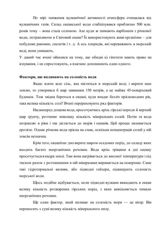 По мірі зниження вулканічної активності атмосфера очищалася від
вулканічних газів. Склад океанської води стабілізувався приблизно 500 млн.
років тому – вона стала солоною. Але куди ж зникають карбонати з річкової
води, потрапляючи в Світовий океан? Їх використовують живі організми – для
побудови раковин, скелетів і т. д. А ось хлоридів, які переважають в морській
воді, вони уникають.
У даний час вчені зійшлися на тому, що обидві ці гіпотези мають право на
існування, і не спростовують, а взаємно доповнюють один одного.
Фактори, що впливають на солоність води
Якщо взяти всю сіль, яка міститься в морській воді, і вкрити нею
землю, то утворився б шар заввишки 150 метрів, а це майже 45-поверховий
будинок. Тож звідки береться в океані, куди впадає безліч прісноводних рік,
така велика кількість солі? Вчені перераховують ряд факторів.
Насамперед дощова вода, просочуючись крізь гірські породи й верхній
шар ґрунту, розчиняє невелику кількість мінеральних солей. Потім та вода
потрапляє в ріки і так дістається до морів і океанів. Цей процес називається
ерозією. Однак річкова вода прісна на смак, оскільки концентрація солей у ній
зовсім незначна.
Крім того, океанічне дно вкрите шаром осадових порід, до складу яких
входить багато неорганічних речовин. Вода крізь тріщини в дні океану
просочується в надра землі. Там вона нагрівається до високої температури і під
тиском разом з розчиненими в ній мінералами виривається на поверхню. Саме
такі гідротермальні виливи, або підводні гейзери, підвищують солоність
морської води.
Щось подібне відбувається, коли підводні вулкани викидають в океан
велику кількість розжарених гірських порід, з яких вивільняється чимало
неорганічних речовин.
Ще один фактор, який впливає на солоність моря — це вітер. Він
переносить з суші велику кількість мінерального пилу.
 