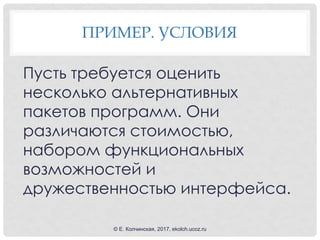 ПРИМЕР. УСЛОВИЯ
Пусть требуется оценить
несколько альтернативных
пакетов программ. Они
различаются стоимостью,
набором функциональных
возможностей и
дружественностью интерфейса.
© Е. Колчинская, 2017, ekolch.ucoz.ru
 