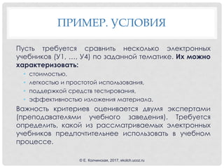 ПРИМЕР. УСЛОВИЯ
Пусть требуется сравнить несколько электронных
учебников (У1, …, У4) по заданной тематике. Их можно
характеризовать:
• стоимостью,
• легкостью и простотой использования,
• поддержкой средств тестирования,
• эффективностью изложения материала.
Важность критериев оценивается двумя экспертами
(преподавателями учебного заведения). Требуется
определить, какой из рассматриваемых электронных
учебников предпочтительнее использовать в учебном
процессе.
© Е. Колчинская, 2017, ekolch.ucoz.ru
 
