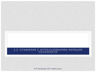2 .3 . СРА ВНЕНИЕ С ИСПОЛЬЗОВА НИЕМ ФУНКЦИЙ
ПОЛЕЗНОСТИ
© Е. Колчинская, 2017, ekolch.ucoz.ru
 