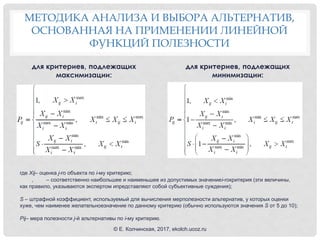 МЕТОДИКА АНАЛИЗА И ВЫБОРА АЛЬТЕРНАТИВ,
ОСНОВАННАЯ НА ПРИМЕНЕНИИ ЛИНЕЙНОЙ
ФУНКЦИЙ ПОЛЕЗНОСТИ
для критериев, подлежащих
максимизации:
для критериев, подлежащих
минимизации:
где Xij– оценка j-го объекта по i-му критерию;
, – соответственно наибольшее и наименьшее из допустимых значениеi-гокритерия (эти величины,
как правило, указываются экспертом ипредставляют собой субъективные суждения);
S – штрафной коэффициент, используемый для вычисления мерполезности альтернатив, у которых оценки
хуже, чем наименее желательноезначение по данному критерию (обычно используются значения S от 5 до 10);
Pij– мера полезности j-й альтернативы по i-му критерию.
© Е. Колчинская, 2017, ekolch.ucoz.ru
 